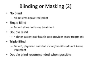 Blinding or Masking (2)
• No Blind
– All patients know treatment
• Single Blind
– Patient does not know treatment
• Double Blind
– Neither patient nor health care provider know treatment
• Triple Blind
– Patient, physician and statistician/monitors do not know
treatment
• Double blind recommended when possible
 