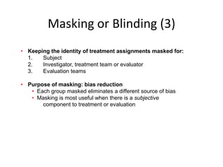 Masking or Blinding (3)
• Keeping the identity of treatment assignments masked for:
1. Subject
2. Investigator, treatment team or evaluator
3. Evaluation teams
• Purpose of masking: bias reduction
• Each group masked eliminates a different source of bias
• Masking is most useful when there is a subjective
component to treatment or evaluation
 