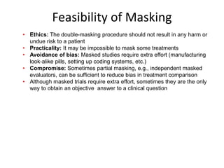 Feasibility of Masking
• Ethics: The double-masking procedure should not result in any harm or
undue risk to a patient
• Practicality: It may be impossible to mask some treatments
• Avoidance of bias: Masked studies require extra effort (manufacturing
look-alike pills, setting up coding systems, etc.)
• Compromise: Sometimes partial masking, e.g., independent masked
evaluators, can be sufficient to reduce bias in treatment comparison
• Although masked trials require extra effort, sometimes they are the only
way to obtain an objective answer to a clinical question
 
