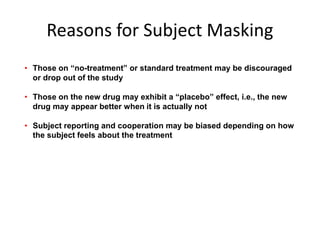 Reasons for Subject Masking
• Those on “no-treatment” or standard treatment may be discouraged
or drop out of the study
• Those on the new drug may exhibit a “placebo” effect, i.e., the new
drug may appear better when it is actually not
• Subject reporting and cooperation may be biased depending on how
the subject feels about the treatment
 