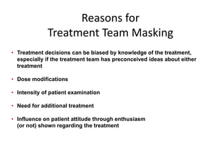 Reasons for
Treatment Team Masking
• Treatment decisions can be biased by knowledge of the treatment,
especially if the treatment team has preconceived ideas about either
treatment
• Dose modifications
• Intensity of patient examination
• Need for additional treatment
• Influence on patient attitude through enthusiasm
(or not) shown regarding the treatment
 