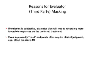 Reasons for Evaluator
(Third Party) Masking
• If endpoint is subjective, evaluator bias will lead to recording more
favorable responses on the preferred treatment
• Even supposedly “hard” endpoints often require clinical judgment,
e.g., blood pressure, MI
 