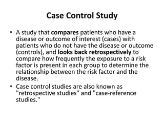 Case Control Study
• A study that compares patients who have a
disease or outcome of interest (cases) with
patients who do not have the disease or outcome
(controls), and looks back retrospectively to
compare how frequently the exposure to a risk
factor is present in each group to determine the
relationship between the risk factor and the
disease.
• Case control studies are also known as
"retrospective studies" and "case-reference
studies."
 