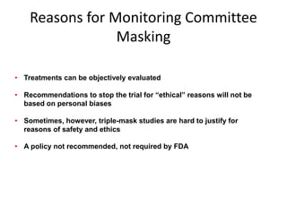 Reasons for Monitoring Committee
Masking
• Treatments can be objectively evaluated
• Recommendations to stop the trial for “ethical” reasons will not be
based on personal biases
• Sometimes, however, triple-mask studies are hard to justify for
reasons of safety and ethics
• A policy not recommended, not required by FDA
 