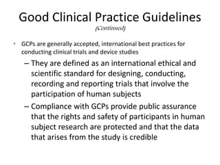 Good Clinical Practice Guidelines
(Continued)
• GCPs are generally accepted, international best practices for
conducting clinical trials and device studies
– They are defined as an international ethical and
scientific standard for designing, conducting,
recording and reporting trials that involve the
participation of human subjects
– Compliance with GCPs provide public assurance
that the rights and safety of participants in human
subject research are protected and that the data
that arises from the study is credible
 