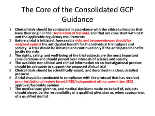 The Core of the Consolidated GCP
Guidance
1 Clinical trials should be conducted in accordance with the ethical principles that
have their origin in the Declaration of Helsinki, and that are consistent with GCP
and the applicable regulatory requirements
2 Before a trial is initiated, foreseeable risks and inconveniences should be
weighed against the anticipated benefit for the individual trial subject and
society. A trial should be initiated and continued only if the anticipated benefits
justify the risks
3 The rights, safety, and well-being of the trial subjects are the most important
considerations and should prevail over interests of science and society
4 The available non clinical and clinical information on an investigational product
should be adequate to support the proposed clinical trial
5 Clinical trials should be scientifically sound, and described in a clear, detailed
protocol
6 A trial should be conducted in compliance with the protocol that has received
prior institutional review board (IRB)/independent ethics committee (IEC)
approval/favorable opinion
7 The medical care given to, and medical decisions made on behalf of, subjects
should always be the responsibility of a qualified physician or, when appropriate,
of a qualified dentist
 