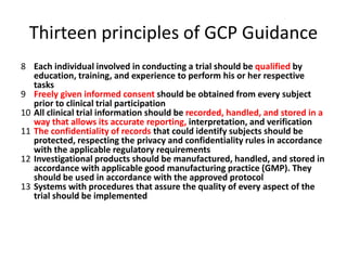 Thirteen principles of GCP Guidance
8 Each individual involved in conducting a trial should be qualified by
education, training, and experience to perform his or her respective
tasks
9 Freely given informed consent should be obtained from every subject
prior to clinical trial participation
10 All clinical trial information should be recorded, handled, and stored in a
way that allows its accurate reporting, interpretation, and verification
11 The confidentiality of records that could identify subjects should be
protected, respecting the privacy and confidentiality rules in accordance
with the applicable regulatory requirements
12 Investigational products should be manufactured, handled, and stored in
accordance with applicable good manufacturing practice (GMP). They
should be used in accordance with the approved protocol
13 Systems with procedures that assure the quality of every aspect of the
trial should be implemented
 