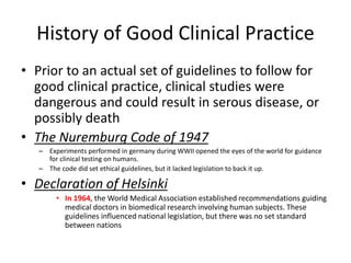 History of Good Clinical Practice
• Prior to an actual set of guidelines to follow for
good clinical practice, clinical studies were
dangerous and could result in serous disease, or
possibly death
• The Nuremburg Code of 1947
– Experiments performed in germany during WWII opened the eyes of the world for guidance
for clinical testing on humans.
– The code did set ethical guidelines, but it lacked legislation to back it up.
• Declaration of Helsinki
• In 1964, the World Medical Association established recommendations guiding
medical doctors in biomedical research involving human subjects. These
guidelines influenced national legislation, but there was no set standard
between nations
 