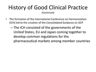 History of Good Clinical Practice
(Continued)
• The formation of the International Conference on Harmonization
(ICH) led to the creation of the Consolidated Guidance on GCP
– The ICH consisted of the governments of the
United States, EU and Japan coming together to
develop common regulations for the
pharmaceutical markets among member countries
 