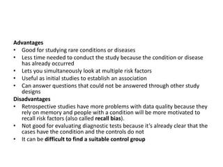 Advantages
• Good for studying rare conditions or diseases
• Less time needed to conduct the study because the condition or disease
has already occurred
• Lets you simultaneously look at multiple risk factors
• Useful as initial studies to establish an association
• Can answer questions that could not be answered through other study
designs
Disadvantages
• Retrospective studies have more problems with data quality because they
rely on memory and people with a condition will be more motivated to
recall risk factors (also called recall bias).
• Not good for evaluating diagnostic tests because it’s already clear that the
cases have the condition and the controls do not
• It can be difficult to find a suitable control group
 