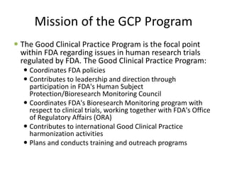 Mission of the GCP Program
 The Good Clinical Practice Program is the focal point
within FDA regarding issues in human research trials
regulated by FDA. The Good Clinical Practice Program:
 Coordinates FDA policies
 Contributes to leadership and direction through
participation in FDA's Human Subject
Protection/Bioresearch Monitoring Council
 Coordinates FDA's Bioresearch Monitoring program with
respect to clinical trials, working together with FDA's Office
of Regulatory Affairs (ORA)
 Contributes to international Good Clinical Practice
harmonization activities
 Plans and conducts training and outreach programs
 