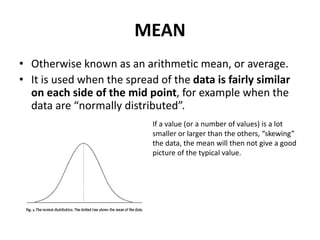 MEAN
• Otherwise known as an arithmetic mean, or average.
• It is used when the spread of the data is fairly similar
on each side of the mid point, for example when the
data are “normally distributed”.
If a value (or a number of values) is a lot
smaller or larger than the others, “skewing”
the data, the mean will then not give a good
picture of the typical value.
 