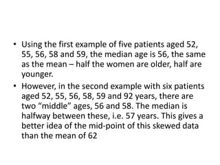 • Using the first example of five patients aged 52,
55, 56, 58 and 59, the median age is 56, the same
as the mean – half the women are older, half are
younger.
• However, in the second example with six patients
aged 52, 55, 56, 58, 59 and 92 years, there are
two “middle” ages, 56 and 58. The median is
halfway between these, i.e. 57 years. This gives a
better idea of the mid-point of this skewed data
than the mean of 62
 