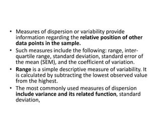 • Measures of dispersion or variability provide
information regarding the relative position of other
data points in the sample.
• Such measures include the following: range, inter-
quartile range, standard deviation, standard error of
the mean (SEM), and the coefficient of variation.
• Range is a simple descriptive measure of variability. It
is calculated by subtracting the lowest observed value
from the highest.
• The most commonly used measures of dispersion
include variance and its related function, standard
deviation,
 