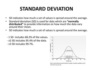 STANDARD DEVIATION
• SD indicates how much a set of values is spread around the average.
• Standard deviation (SD) is used for data which are “normally
distributed” to provide information on how much the data vary
around their mean.
• SD indicates how much a set of values is spread around the average.
- 1 SD includes 68.2% of the values.
- ±2 SD includes 95.4% of the data.
- ±3 SD includes 99.7%.
 