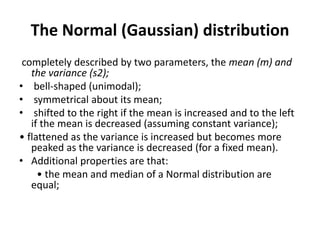 The Normal (Gaussian) distribution
completely described by two parameters, the mean (m) and
the variance (s2);
• bell-shaped (unimodal);
• symmetrical about its mean;
• shifted to the right if the mean is increased and to the left
if the mean is decreased (assuming constant variance);
• flattened as the variance is increased but becomes more
peaked as the variance is decreased (for a fixed mean).
• Additional properties are that:
• the mean and median of a Normal distribution are
equal;
 