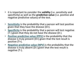 • it is important to consider the validity (i.e. sensitivity and
specificity) as well as the predictive value (i.e. positive and
negative predictive values) of the test.
• Sensitivity is the probability that a person will test positive
given that they have the disease (D+).
• Specificity is the probability that a person will test negative
(T-) given that they do not have the disease (D-).
• Positive predictive value (PPV) is the probability that the
disease is truly present (D+) given that the test result is
positive (T+).
• Negative predictive value (NPV) is the probability that the
disease is truly absent (D-) given that the test result is
negative (T-).
 