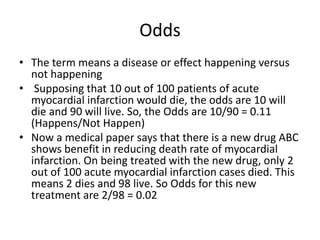 Odds
• The term means a disease or effect happening versus
not happening
• Supposing that 10 out of 100 patients of acute
myocardial infarction would die, the odds are 10 will
die and 90 will live. So, the Odds are 10/90 = 0.11
(Happens/Not Happen)
• Now a medical paper says that there is a new drug ABC
shows benefit in reducing death rate of myocardial
infarction. On being treated with the new drug, only 2
out of 100 acute myocardial infarction cases died. This
means 2 dies and 98 live. So Odds for this new
treatment are 2/98 = 0.02
 