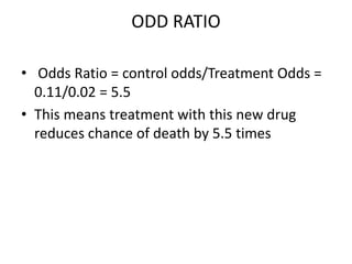 ODD RATIO
• Odds Ratio = control odds/Treatment Odds =
0.11/0.02 = 5.5
• This means treatment with this new drug
reduces chance of death by 5.5 times
 