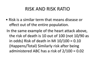 RISK AND RISK RATIO
• Risk is a similar term that means disease or
effect out of the entire population.
In the same example of the heart attack above,
the risk of death is 10 out of 100 (not 10/90 as
in odds) Risk of death in MI 10/100 = 0.10
(Happens/Total) Similarly risk after being
administered ABC has a risk of 2/100 = 0.02
 
