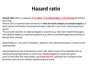 Hazard ratio
Hazard ratio (HR) is a measure of an effect of an intervention on an outcome of interest
over time.
Hazard ratio is reported most commonly in time-to-event analysis or survival analysis (i.e.
when we are interested in knowing how long it takes for a particular event/outcome to
occur).
The outcome could be an adverse/negative outcome (e.g. time from treatment/surgery
until death/relapse) or a positive outcome (e.g. time to cure/discharge/conceive/heal or
disease-free survival).
Hazard Ratio (i.e. the ratio of hazards) = Hazard in the intervention group ÷ Hazard in the
control group
Hazard represents the instantaneous event rate, which means the probability that an
individual would experience an event (e.g. death/relapse) at a particular given
point in time after the intervention, assuming that this individual has survived to that
particular point of time without experiencing any event.
 