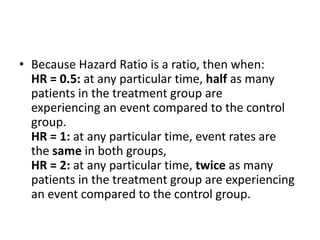 • Because Hazard Ratio is a ratio, then when:
HR = 0.5: at any particular time, half as many
patients in the treatment group are
experiencing an event compared to the control
group.
HR = 1: at any particular time, event rates are
the same in both groups,
HR = 2: at any particular time, twice as many
patients in the treatment group are experiencing
an event compared to the control group.
 