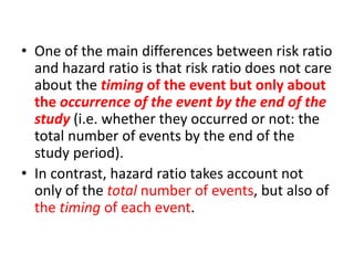 • One of the main differences between risk ratio
and hazard ratio is that risk ratio does not care
about the timing of the event but only about
the occurrence of the event by the end of the
study (i.e. whether they occurred or not: the
total number of events by the end of the
study period).
• In contrast, hazard ratio takes account not
only of the total number of events, but also of
the timing of each event.
 