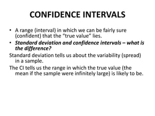 CONFIDENCE INTERVALS
• A range (interval) in which we can be fairly sure
(confident) that the “true value” lies.
• Standard deviation and confidence intervals – what is
the difference?
Standard deviation tells us about the variability (spread)
in a sample.
The CI tells us the range in which the true value (the
mean if the sample were infinitely large) is likely to be.
 