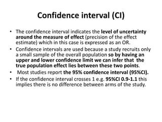 Confidence interval (CI)
• The confidence interval indicates the level of uncertainty
around the measure of effect (precision of the effect
estimate) which in this case is expressed as an OR.
• Confidence intervals are used because a study recruits only
a small sample of the overall population so by having an
upper and lower confidence limit we can infer that the
true population effect lies between these two points.
• Most studies report the 95% confidence interval (95%CI).
• If the confidence interval crosses 1 e.g. 95%CI 0.9-1.1 this
implies there is no difference between arms of the study.
 