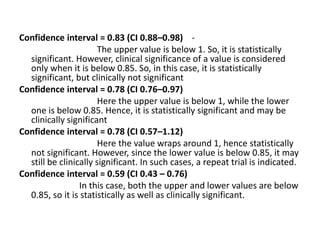 Confidence interval = 0.83 (CI 0.88–0.98) -
The upper value is below 1. So, it is statistically
significant. However, clinical significance of a value is considered
only when it is below 0.85. So, in this case, it is statistically
significant, but clinically not significant
Confidence interval = 0.78 (CI 0.76–0.97)
Here the upper value is below 1, while the lower
one is below 0.85. Hence, it is statistically significant and may be
clinically significant
Confidence interval = 0.78 (CI 0.57–1.12)
Here the value wraps around 1, hence statistically
not significant. However, since the lower value is below 0.85, it may
still be clinically significant. In such cases, a repeat trial is indicated.
Confidence interval = 0.59 (CI 0.43 – 0.76)
In this case, both the upper and lower values are below
0.85, so it is statistically as well as clinically significant.
 