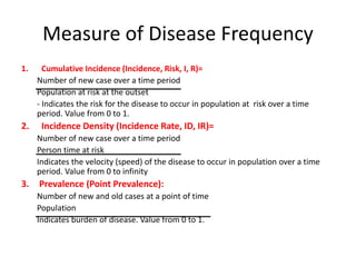 Measure of Disease Frequency
1. Cumulative Incidence (Incidence, Risk, I, R)=
Number of new case over a time period
Population at risk at the outset
- Indicates the risk for the disease to occur in population at risk over a time
period. Value from 0 to 1.
2. Incidence Density (Incidence Rate, ID, IR)=
Number of new case over a time period
Person time at risk
Indicates the velocity (speed) of the disease to occur in population over a time
period. Value from 0 to infinity
3. Prevalence (Point Prevalence):
Number of new and old cases at a point of time
Population
Indicates burden of disease. Value from 0 to 1.
 