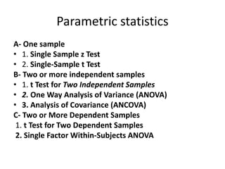 Parametric statistics
A- One sample
• 1. Single Sample z Test
• 2. Single-Sample t Test
B- Two or more independent samples
• 1. t Test for Two Independent Samples
• 2. One Way Analysis of Variance (ANOVA)
• 3. Analysis of Covariance (ANCOVA)
C- Two or More Dependent Samples
1. t Test for Two Dependent Samples
2. Single Factor Within-Subjects ANOVA
 