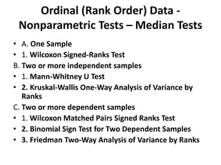 Ordinal (Rank Order) Data -
Nonparametric Tests – Median Tests
• A. One Sample
• 1. Wilcoxon Signed-Ranks Test
B. Two or more independent samples
• 1. Mann-Whitney U Test
• 2. Kruskal-Wallis One-Way Analysis of Variance by
Ranks
C. Two or more dependent samples
• 1. Wilcoxon Matched Pairs Signed Ranks Test
• 2. Binomial Sign Test for Two Dependent Samples
• 3. Friedman Two-Way Analysis of Variance by Ranks
 