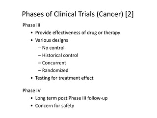 Phase III
• Provide effectiveness of drug or therapy
• Various designs
– No control
– Historical control
– Concurrent
– Randomized
• Testing for treatment effect
Phase IV
• Long term post Phase III follow-up
• Concern for safety
Phases of Clinical Trials (Cancer) [2]
 