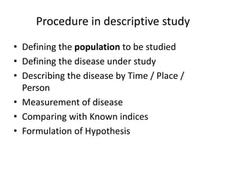 Procedure in descriptive study
• Defining the population to be studied
• Defining the disease under study
• Describing the disease by Time / Place /
Person
• Measurement of disease
• Comparing with Known indices
• Formulation of Hypothesis
 