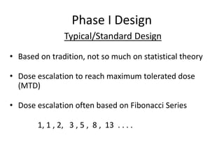 Phase I Design
Typical/Standard Design
• Based on tradition, not so much on statistical theory
• Dose escalation to reach maximum tolerated dose
(MTD)
• Dose escalation often based on Fibonacci Series
1, 1 , 2, 3 , 5 , 8 , 13 . . . .
 