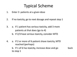 Typical Scheme
1. Enter 3 patients at a given dose
2. If no toxicity, go to next dosage and repeat step 1
3. a. If 1 patient has serious toxicity, add 3 more
patients at that does (go to 4)
b. If 2/3 have serious toxicity, consider MTD
4. a. If 2 or more of 6 patient shave toxicity, MTD
reached (perhaps)
b. If 1 of 6 has toxicity, increase dose and go back
to step 1
 