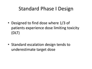 Standard Phase I Design
• Designed to find dose where 1/3 of
patients experience dose limiting toxicity
(DLT)
• Standard escalation design tends to
underestimate target dose
 
