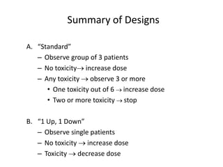 Summary of Designs
A. “Standard”
– Observe group of 3 patients
– No toxicity increase dose
– Any toxicity  observe 3 or more
• One toxicity out of 6  increase dose
• Two or more toxicity  stop
B. “1 Up, 1 Down”
– Observe single patients
– No toxicity  increase dose
– Toxicity  decrease dose
 