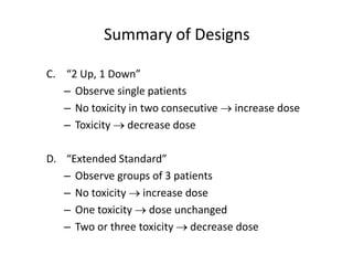Summary of Designs
C. “2 Up, 1 Down”
– Observe single patients
– No toxicity in two consecutive  increase dose
– Toxicity  decrease dose
D. “Extended Standard”
– Observe groups of 3 patients
– No toxicity  increase dose
– One toxicity  dose unchanged
– Two or three toxicity  decrease dose
 