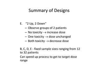 Summary of Designs
E. “2 Up, 2 Down”
– Observe groups of 2 patients
– No toxicity  increase dose
– One toxicity  dose unchanged
– Both toxicity  decrease dose
B, C, D, E - fixed sample sizes ranging from 12
to 32 patients
Can speed up process to get to target dose
range
 