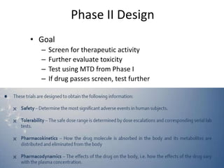 Phase II Design
• Goal
– Screen for therapeutic activity
– Further evaluate toxicity
– Test using MTD from Phase I
– If drug passes screen, test further
 