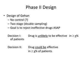 Phase II Design
• Design of Gehan
– No control (?)
– Two stage (double sampling)
– Goal is to reject ineffective drugs ASAP
Decision I: Drug is unlikely to be effective in  x%
of patients
Decision II: Drug could be effective
in  x% of patients
 