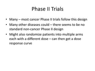 Phase II Trials
• Many – most cancer Phase II trials follow this design
• Many other diseases could – there seems to be no
standard non-cancer Phase II design
• Might also randomize patients into multiple arms
each with a different dose – can then get a dose
response curve
 