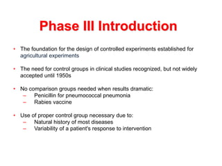 • The foundation for the design of controlled experiments established for
agricultural experiments
• The need for control groups in clinical studies recognized, but not widely
accepted until 1950s
• No comparison groups needed when results dramatic:
– Penicillin for pneumococcal pneumonia
– Rabies vaccine
• Use of proper control group necessary due to:
– Natural history of most diseases
– Variability of a patient's response to intervention
Phase III Introduction
 