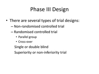 Phase III Design
• There are several types of trial designs:
– Non-randomised controlled trial
– Randomised controlled trial
• Parallel group
• Cross-over
Single or double blind
Superiority or non-inferiority trial
 
