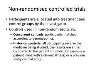 Non-randomised controlled trials
• Participants are allocated into treatment and
control groups by the investigator.
• Controls used in non-randomised trials:
– Concurrent controls: participants matched
according to demographics.
– Historical controls: all participants receive the
medicine being studied; the results are either
compared to the patient's history (for example a
patient living with a chronic illness) or a previous
study control group.
 