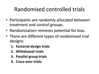 Randomised controlled trials
• Participants are randomly allocated between
treatment and control groups.
• Randomisation removes potential for bias.
• There are different types of randomised trial
designs:
1. Factorial design trials
2. Withdrawal trials
3. Parallel group trials
4. Cross-over trials
 