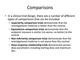 Comparisons
• In a clinical trial design, there are a number of different
types of comparisons that can be included:
– Superiority comparison trials demonstrate that the
investigational medicine is better than the control.
– Equivalence comparison trials demonstrate that the
endpoint measure is similar (no worse, no better) to the
control.
– Non-inferiority comparison trials demonstrate that the
investigational medicine is not worse than the control.
– Dose-response relationship trials demonstrate various
dose parameters including starting dose and maximum
dos.
 