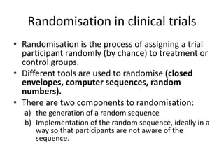 Randomisation in clinical trials
• Randomisation is the process of assigning a trial
participant randomly (by chance) to treatment or
control groups.
• Different tools are used to randomise (closed
envelopes, computer sequences, random
numbers).
• There are two components to randomisation:
a) the generation of a random sequence
b) Implementation of the random sequence, ideally in a
way so that participants are not aware of the
sequence.
 